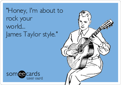 "Honey, I'm about to
rock your
world...
James Taylor style."