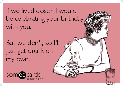 If we lived closer, I would
be celebrating your birthday
with you.

But we don't, so I'll
just get drunk on
my own.