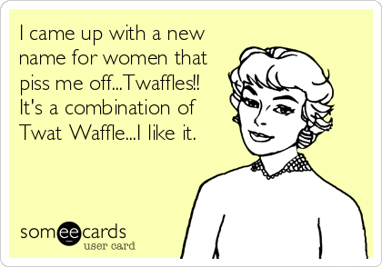 I came up with a new
name for women that
piss me off...Twaffles!! 
It's a combination of 
Twat Waffle...I like it.