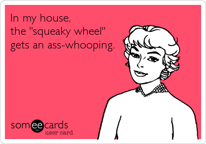 In my house, 
the "squeaky wheel"
gets an ass-whooping.