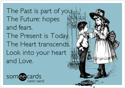 The Past is part of you.
The Future: hopes
and fears.
The Present is Today.
The Heart transcends.
Look into your heart
and Love.