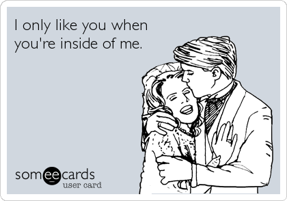 I only like you when
you're inside of me.