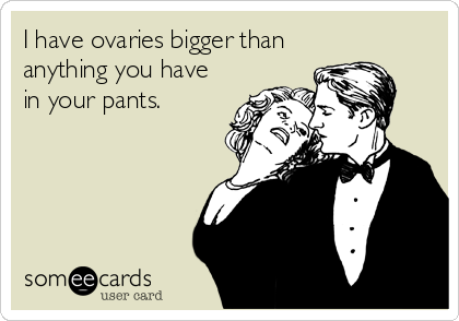 I have ovaries bigger than
anything you have
in your pants.