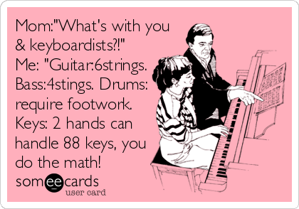 Mom:"What's with you
& keyboardists?!"
Me: "Guitar:6strings.
Bass:4stings. Drums:
require footwork.
Keys: 2 hands can
handle 88 keys, you
do the math!