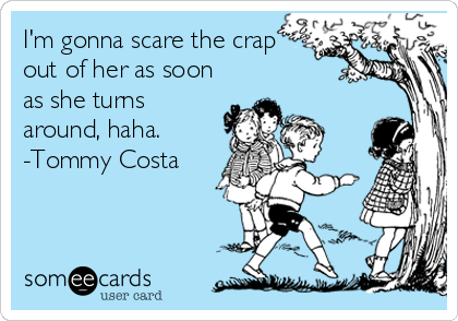 I'm gonna scare the crap
out of her as soon
as she turns
around, haha.
-Tommy Costa