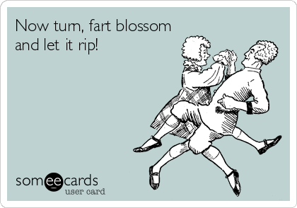 Now turn, fart blossom
and let it rip!