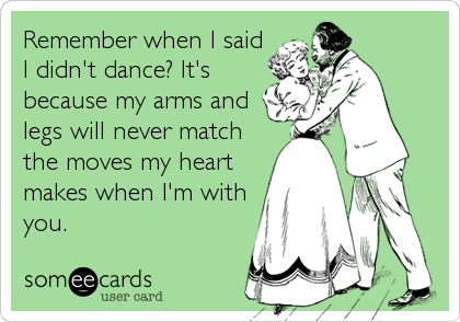 Remember when I said
I didn't dance? It's
because my arms and
legs will never match
the moves my heart
makes when I'm with
you.