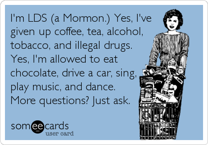 I'm LDS (a Mormon.) Yes, I've
given up coffee, tea, alcohol,
tobacco, and illegal drugs.
Yes, I'm allowed to eat
chocolate, drive a car, sing,<