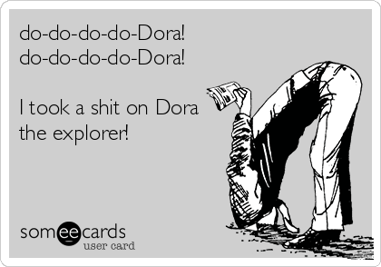 do-do-do-do-Dora!
do-do-do-do-Dora!

I took a shit on Dora
the explorer!
