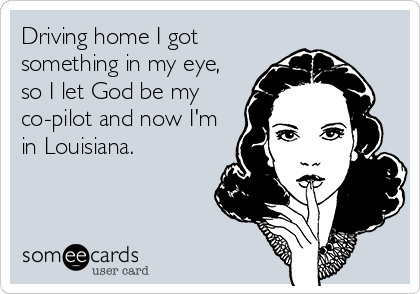 Driving home I got
something in my eye,
so I let God be my
co-pilot and now I'm
in Louisiana.