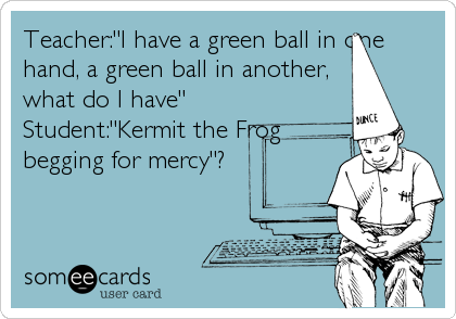 Teacher:"I have a green ball in one
hand, a green ball in another,
what do I have"
Student:"Kermit the Frog
begging for mercy"?