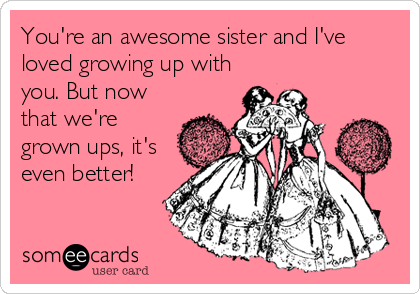 You're an awesome sister and I've
loved growing up with
you. But now
that we're
grown ups, it's
even better!