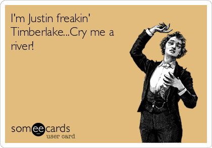 I'm Justin freakin'
Timberlake...Cry me a
river!