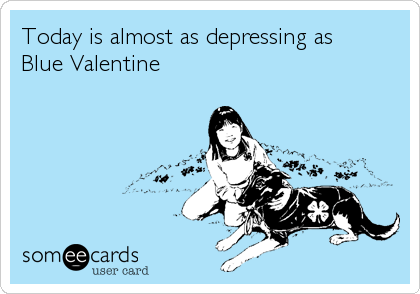 Today is almost as depressing as
Blue Valentine