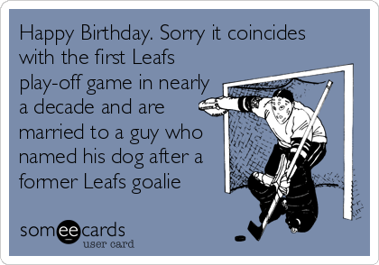 Happy Birthday. Sorry it coincides
with the first Leafs
play-off game in nearly
a decade and are
married to a guy who
named his dog after a
former Leafs goalie
