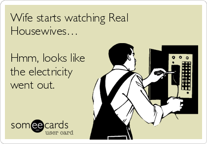 Wife starts watching Real
Housewives…

Hmm, looks like
the electricity
went out.