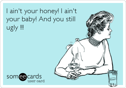 I ain't your honey! I ain't
your baby! And you still
ugly !!!