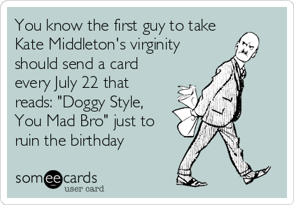 You know the first guy to take
Kate Middleton's virginity
should send a card
every July 22 that
reads: "Doggy Style,
You Mad Bro" just to
ruin the birthday