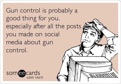 Gun control is probably a
good thing for you,
especially after all the posts
you made on social
media about gun
control.