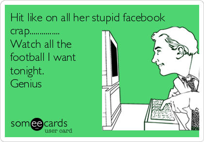 Hit like on all her stupid facebook
crap...............
Watch all the
football I want
tonight. 
Genius