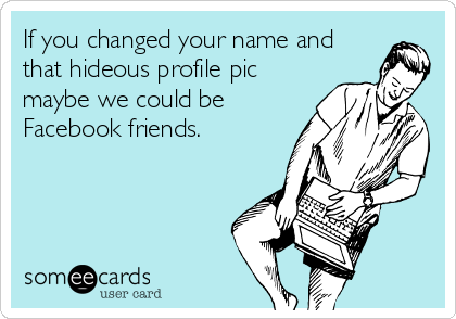 If you changed your name and
that hideous profile pic
maybe we could be
Facebook friends.