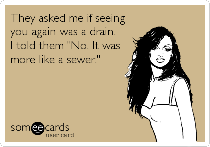 They asked me if seeing
you again was a drain.
I told them "No. It was
more like a sewer."