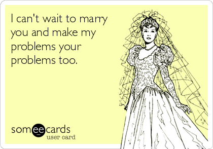 I can't wait to marry
you and make my
problems your
problems too.
