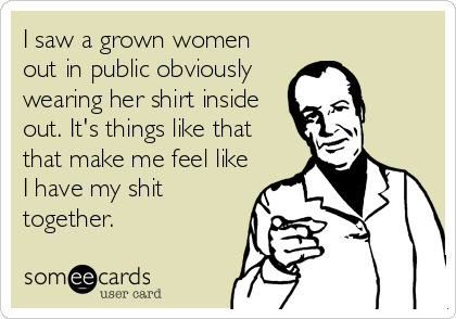 I saw a grown women
out in public obviously
wearing her shirt inside
out. It's things like that
that make me feel like
I have my shit
together.