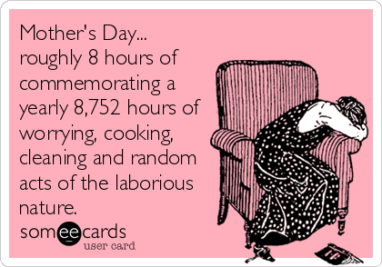 Mother's Day...
roughly 8 hours of
commemorating a
yearly 8,752 hours of
worrying, cooking,
cleaning and random
acts of the laborious
nature.