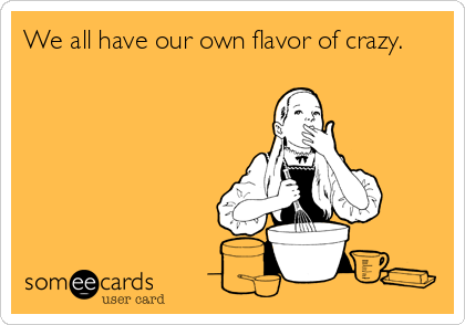 We all have our own flavor of crazy.