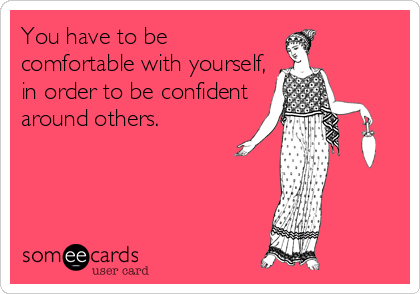 You have to be
comfortable with yourself,
in order to be confident
around others.