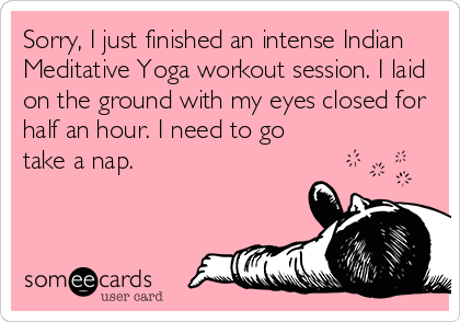 Sorry, I just finished an intense Indian
Meditative Yoga workout session. I laid
on the ground with my eyes closed for
half an hour. I need to go
take a nap.