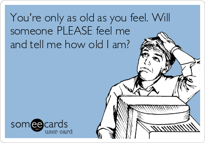 You're only as old as you feel. Will
someone PLEASE feel me
and tell me how old I am?