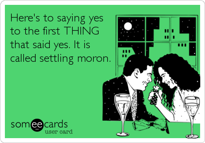 Here's to saying yesto the first THINGthat said yes. It iscalled settling moron.