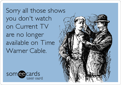 Sorry all those shows
you don't watch
on Current TV
are no longer
available on Time
Warner Cable.