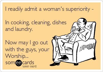 I readily admit a woman's superiority -

In cooking, cleaning, dishes
and laundry.

Now may I go out
with the guys, your
Worship...