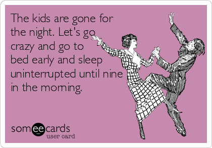 The kids are gone for
the night. Let's go
crazy and go to
bed early and sleep
uninterrupted until nine
in the morning.