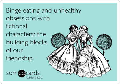 Binge eating and unhealthy 
obsessions with
fictional
characters: the
building blocks
of our
friendship.