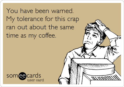 You have been warned. 
My tolerance for this crap
ran out about the same
time as my coffee.