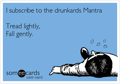 I subscribe to the drunkards Mantra

Tread lightly,
Fall gently.