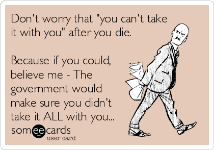 Don't worry that "you can't take
it with you" after you die.

Because if you could,
believe me - The
government would
make sure you didn't
take it ALL with you...