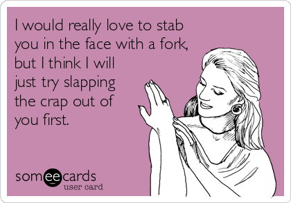 I would really love to stab
you in the face with a fork,
but I think I will
just try slapping
the crap out of
you first.