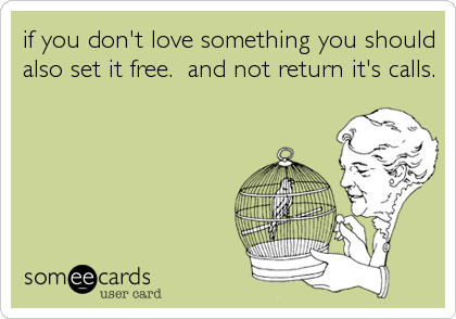 if you don't love something you should
also set it free.  and not return it's calls.