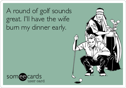 A round of golf sounds
great. I'll have the wife
burn my dinner early.