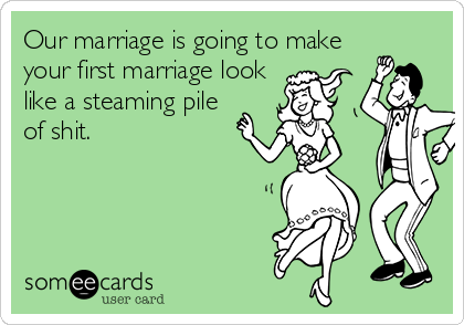 Our marriage is going to make
your first marriage look
like a steaming pile
of shit.