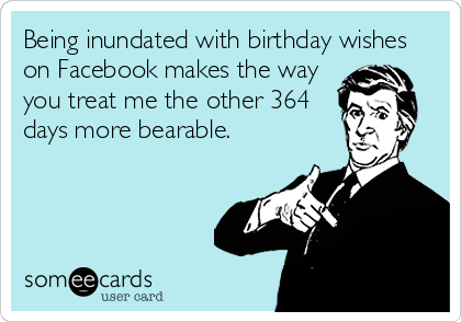 Being inundated with birthday wishes
on Facebook makes the way
you treat me the other 364
days more bearable.