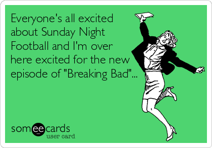 Everyone's all excited
about Sunday Night
Football and I'm over
here excited for the new
episode of "Breaking Bad"...