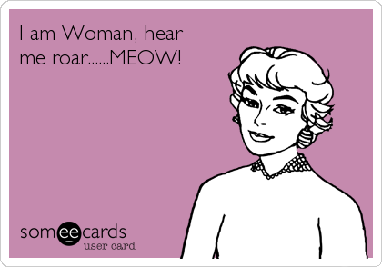 I am Woman, hear 
me roar......MEOW!