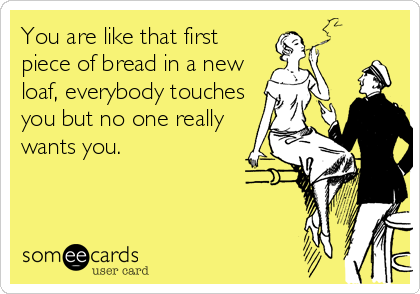You are like that first
piece of bread in a new
loaf, everybody touches
you but no one really
wants you.
