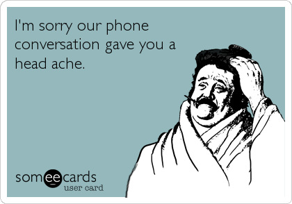 I'm sorry our phone
conversation gave you a
head ache.